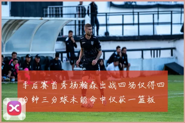 季后赛首秀杨瀚森出战四场仅得四分钟三分球未能命中仅获一篮板