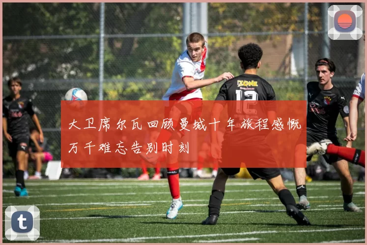 大卫席尔瓦回顾曼城十年旅程感慨万千难忘告别时刻