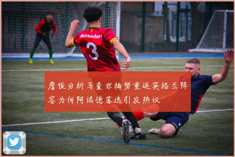 詹俊分析马奎尔梅努重返英格兰阵容为何阿诺德落选引发热议