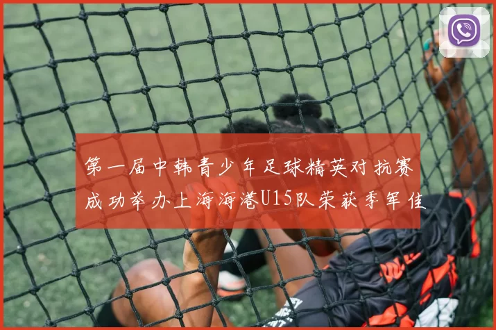 第一届中韩青少年足球精英对抗赛成功举办上海海港U15队荣获季军佳绩