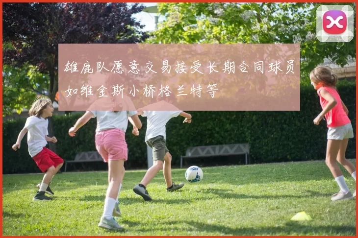 雄鹿队愿意交易接受长期合同球员如维金斯小桥格兰特等