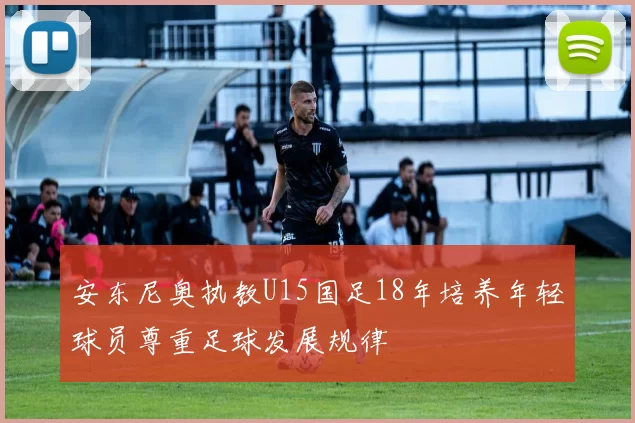 安东尼奥执教U15国足18年培养年轻球员尊重足球发展规律