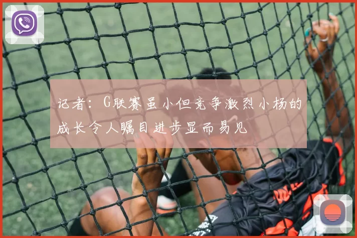 记者：G联赛虽小但竞争激烈小杨的成长令人瞩目进步显而易见