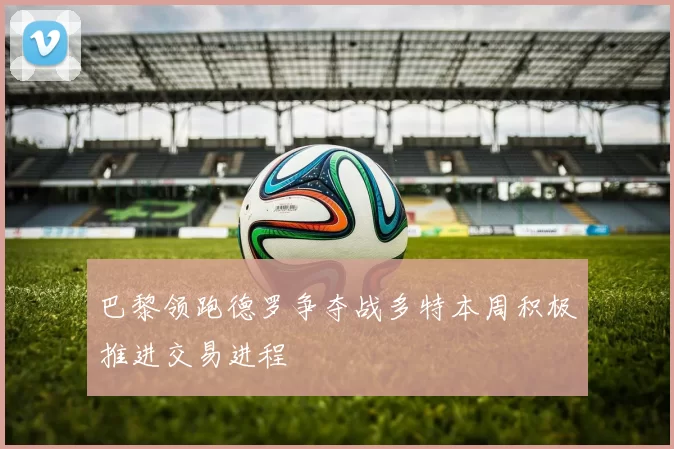 巴黎领跑德罗争夺战多特本周积极推进交易进程