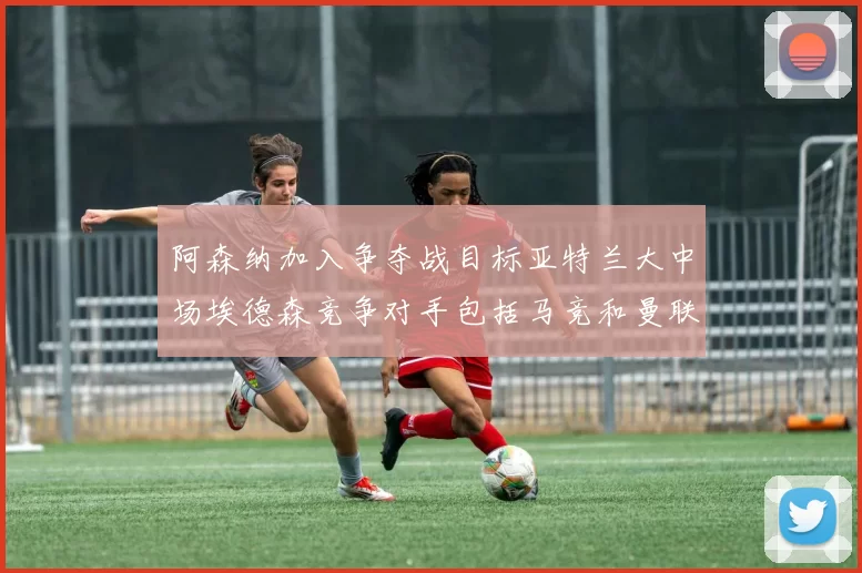 阿森纳加入争夺战目标亚特兰大中场埃德森竞争对手包括马竞和曼联