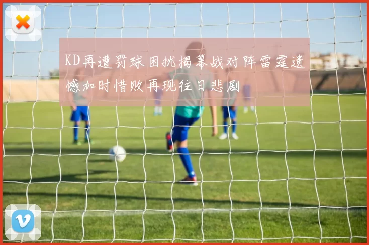 KD再遭罚球困扰揭幕战对阵雷霆遗憾加时惜败再现往日悲剧