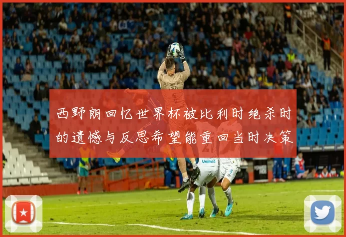 西野朗回忆世界杯被比利时绝杀时的遗憾与反思希望能重回当时决策时刻