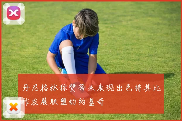 丹尼格林称赞蒂米表现出色将其比作发展联盟的约基奇