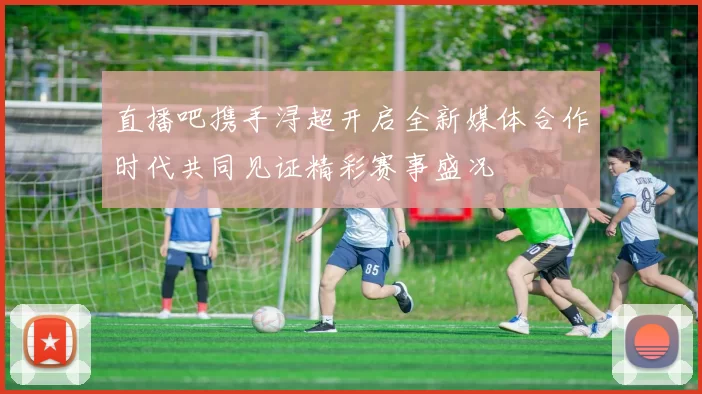 直播吧携手浔超开启全新媒体合作时代共同见证精彩赛事盛况
