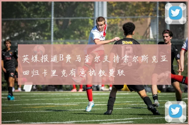 英媒报道B费马奎尔支持索尔斯克亚回归卡里克有意执教曼联