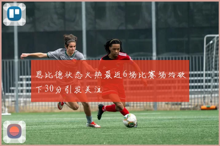恩比德状态火热最近6场比赛场均砍下30分引发关注