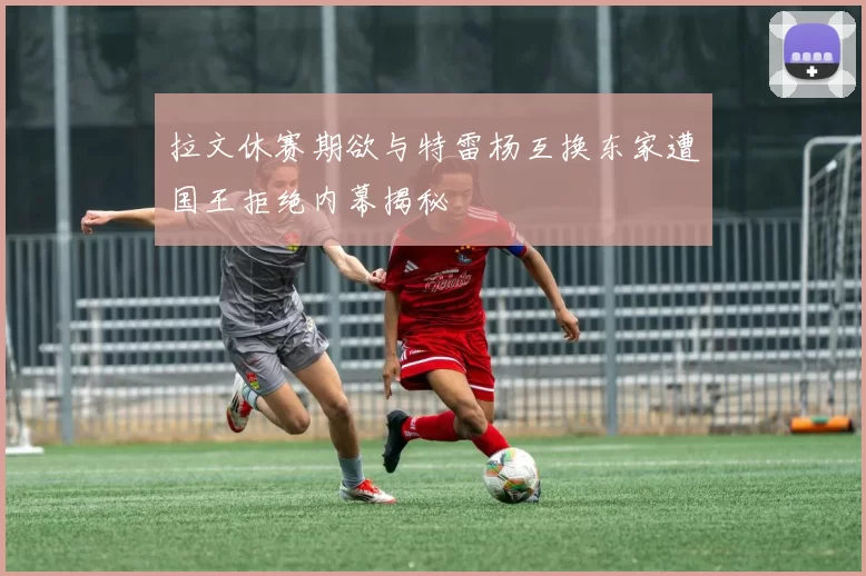 拉文休赛期欲与特雷杨互换东家遭国王拒绝内幕揭秘