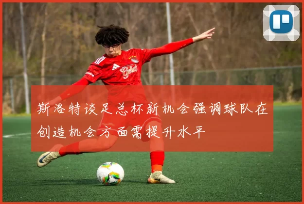 斯洛特谈足总杯新机会强调球队在创造机会方面需提升水平